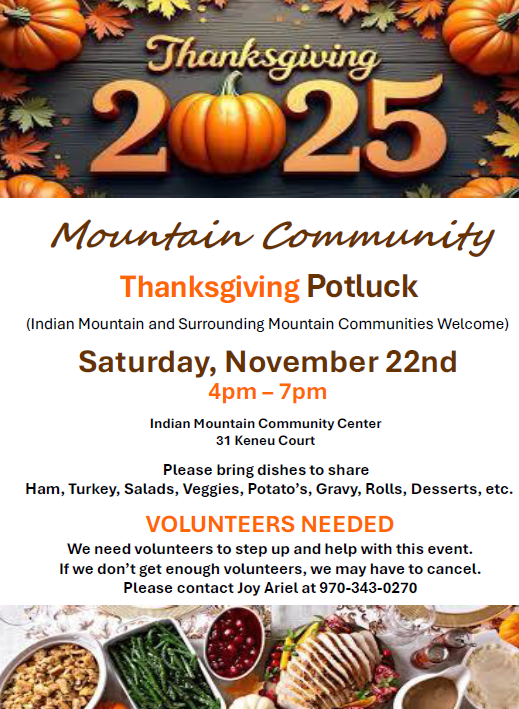 Mountain Community Thanksgiving Potluck (Indian Mountain and Surrounding Mountain Communities Welcome) Saturday, November 22nd Indian Mountain Community Center 31 Keneu Court 4pm – 7pm Please bring dishes to share Ham, Turkey, Salads, Veggies, Potato’s, Gravy, Rolls, Desserts, etc. VOLUNTEERS NEEDED We need volunteers to step up and help with this event. If we don’t get enough volunteers, we may have to cancel. Please contact Joy Arial at 970-343-0270